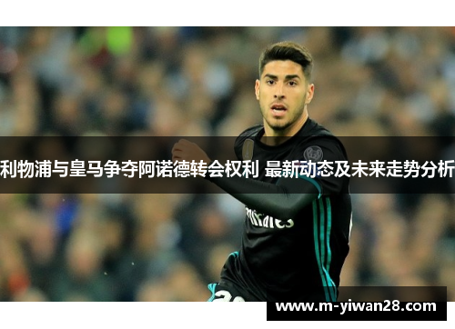 利物浦与皇马争夺阿诺德转会权利 最新动态及未来走势分析